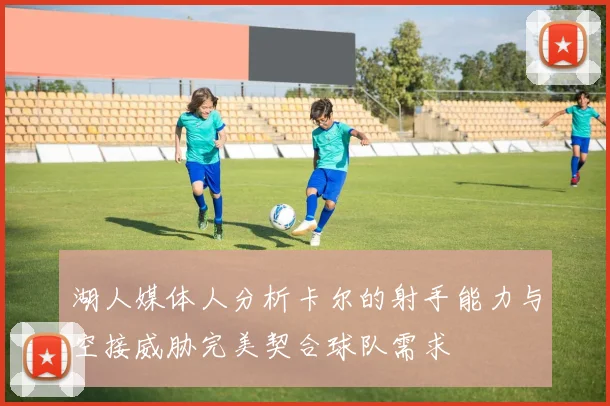 湖人媒体人分析卡尔的射手能力与空接威胁完美契合球队需求