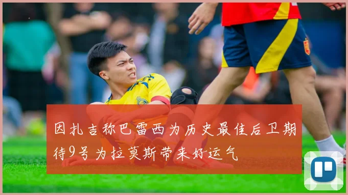 因扎吉称巴雷西为历史最佳后卫期待9号为拉莫斯带来好运气