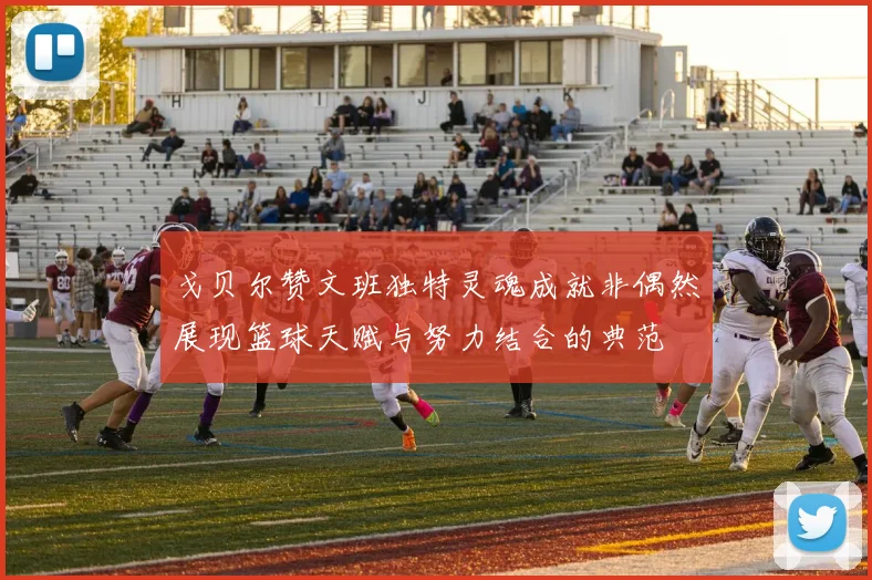 戈贝尔赞文班独特灵魂成就非偶然展现篮球天赋与努力结合的典范