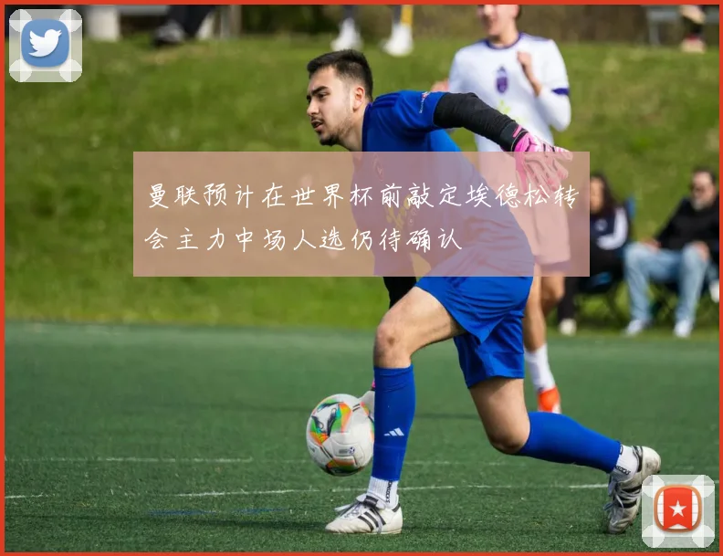 曼联预计在世界杯前敲定埃德松转会主力中场人选仍待确认