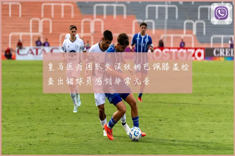 皇马医疗团队失误致姆巴佩膝盖检查出错球员感到非常无奈