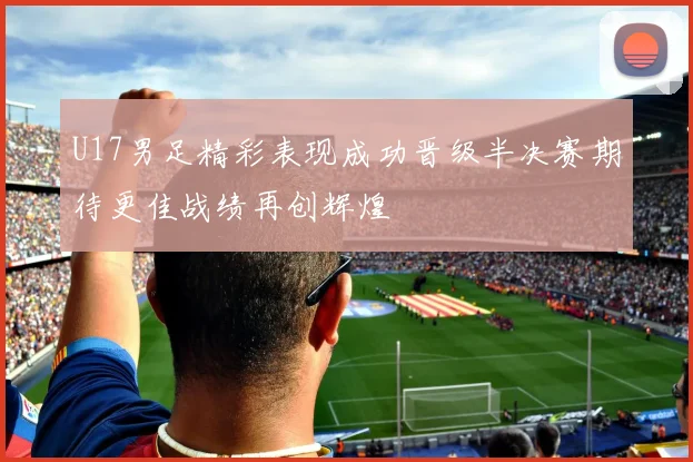U17男足精彩表现成功晋级半决赛期待更佳战绩再创辉煌