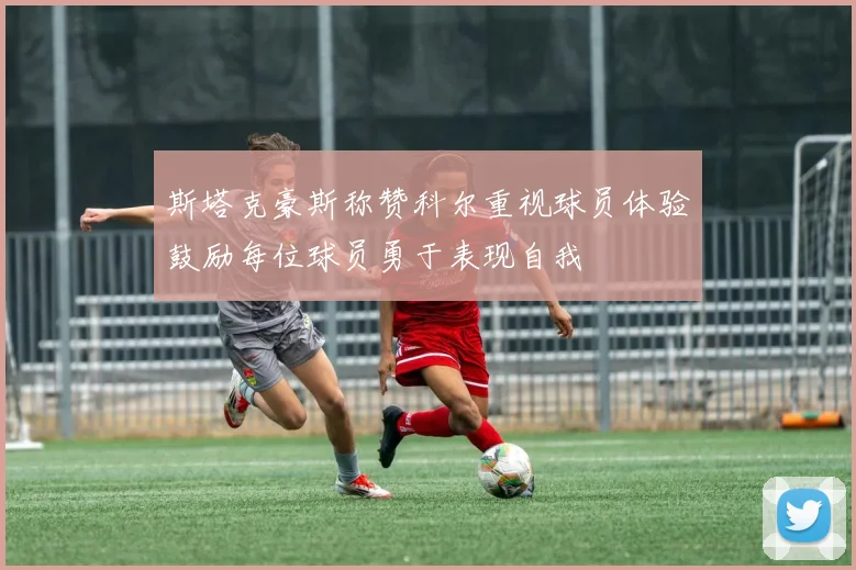 斯塔克豪斯称赞科尔重视球员体验鼓励每位球员勇于表现自我