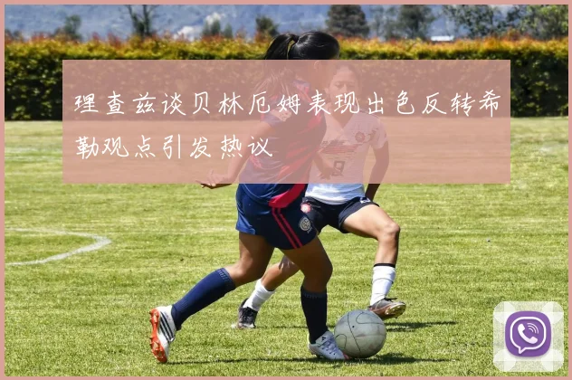 理查兹谈贝林厄姆表现出色反转希勒观点引发热议