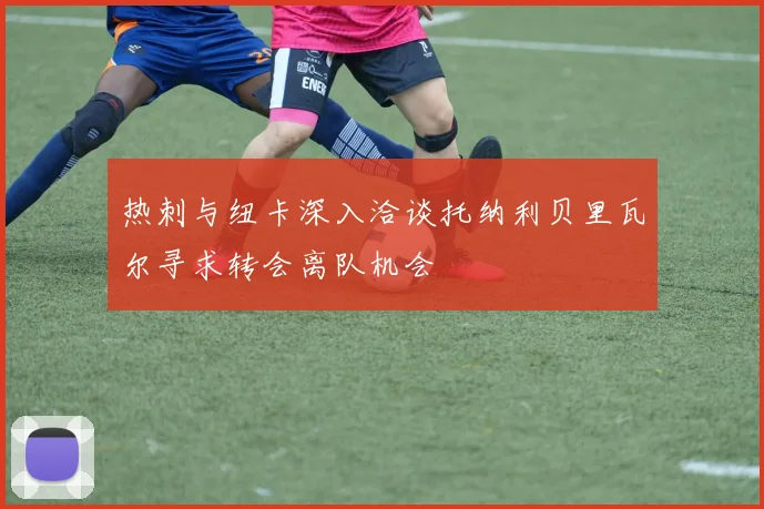 热刺与纽卡深入洽谈托纳利贝里瓦尔寻求转会离队机会