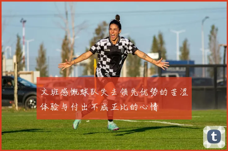 文班感慨球队失去领先优势的苦涩体验与付出不成正比的心情