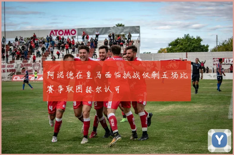 阿诺德在皇马面临挑战仅剩五场比赛争取图赫尔认可