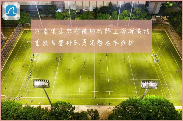 河南俱乐部彩陶坊对阵上海海港的首发与替补队员完整名单分析