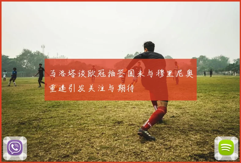 马洛塔谈欧冠抽签国米与穆里尼奥重逢引发关注与期待
