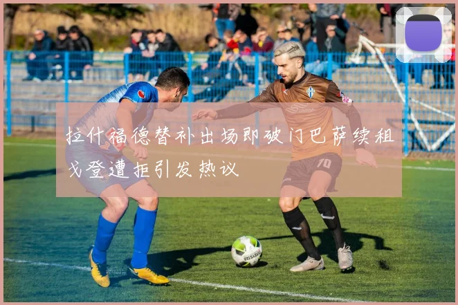 拉什福德替补出场即破门巴萨续租戈登遭拒引发热议
