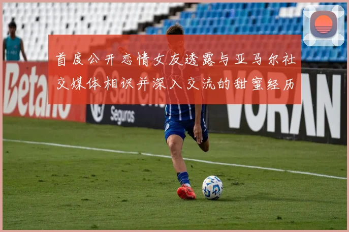 首度公开恋情女友透露与亚马尔社交媒体相识并深入交流的甜蜜经历