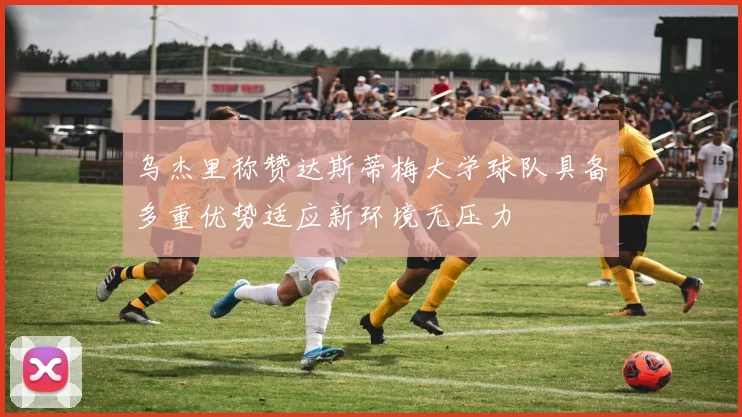 乌杰里称赞达斯蒂梅大学球队具备多重优势适应新环境无压力