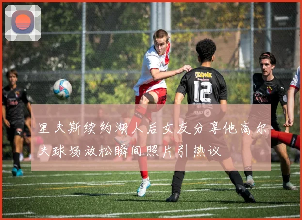 里夫斯续约湖人后女友分享他高尔夫球场放松瞬间照片引热议