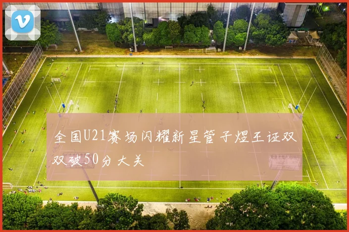 全国U21赛场闪耀新星管子煜王证双双破50分大关