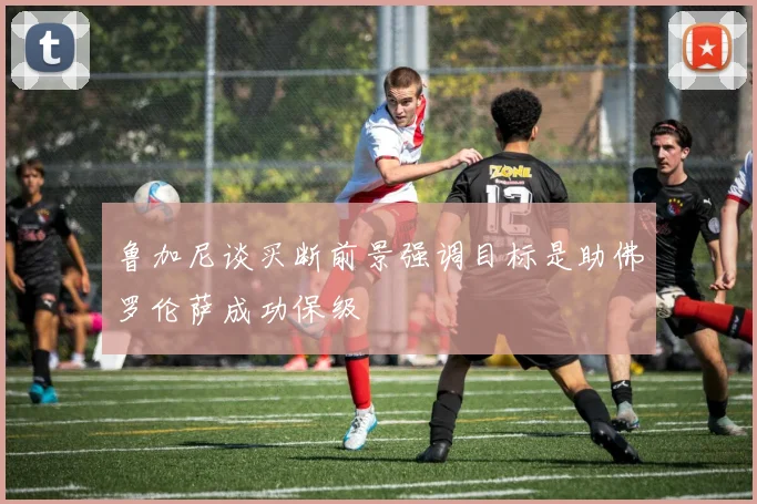 鲁加尼谈买断前景强调目标是助佛罗伦萨成功保级