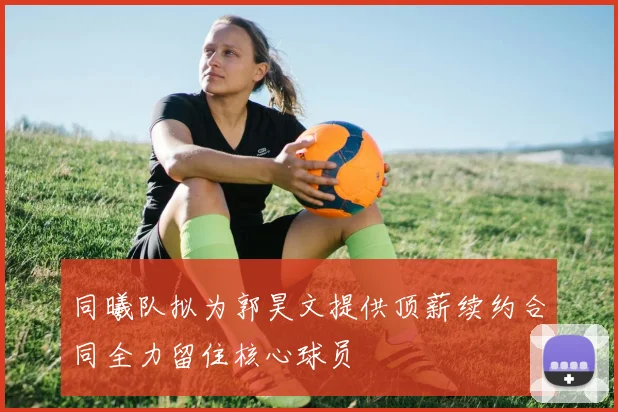 同曦队拟为郭昊文提供顶薪续约合同全力留住核心球员