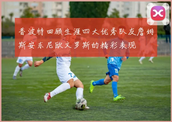 香波特回顾生涯四大优秀队友詹姆斯安东尼欧文罗斯的精彩表现