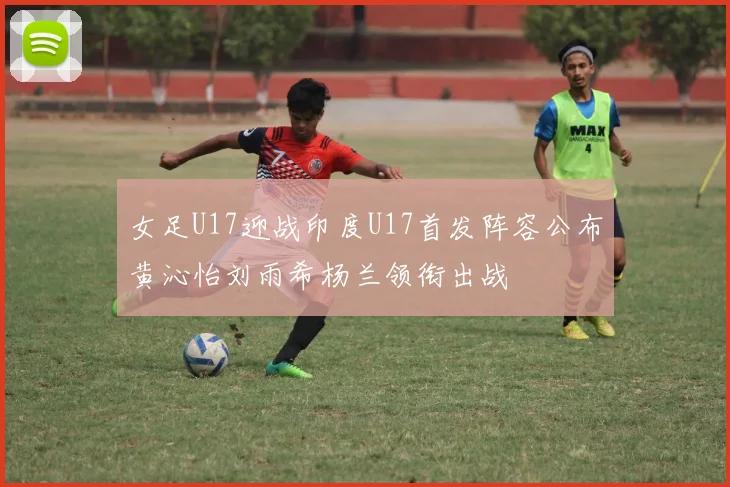 女足U17迎战印度U17首发阵容公布黄沁怡刘雨希杨兰领衔出战