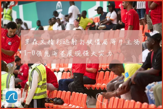 罗森文精彩远射打破僵局海牛主场1-0领先海港展现强大实力