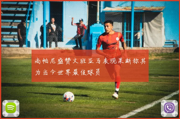 尚帕尼盛赞文班亚马表现果断称其为当今世界最佳球员
