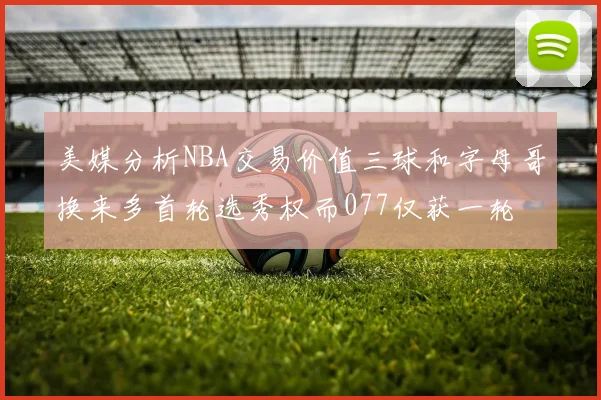 美媒分析NBA交易价值三球和字母哥换来多首轮选秀权而077仅获一轮