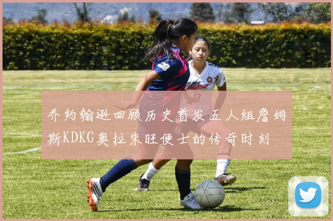 乔约翰逊回顾历史首发五人组詹姆斯KDKG奥拉朱旺便士的传奇时刻