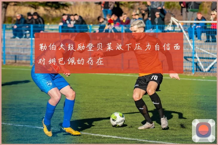 勒伯夫鼓励登贝莱放下压力自信面对姆巴佩的存在