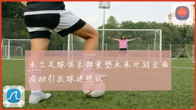 米兰足球俱乐部重塑未来计划全面启动引发球迷热议