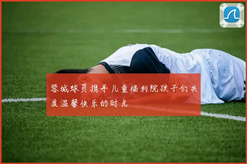 蓉城球员携手儿童福利院孩子们共度温馨快乐的时光