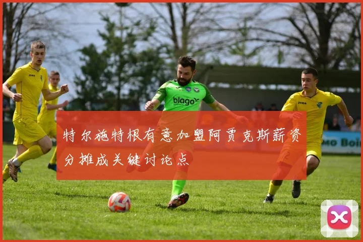 特尔施特根有意加盟阿贾克斯薪资分摊成关键讨论点