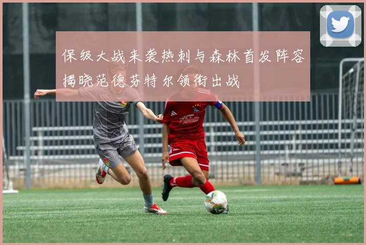 保级大战来袭热刺与森林首发阵容揭晓范德芬特尔领衔出战