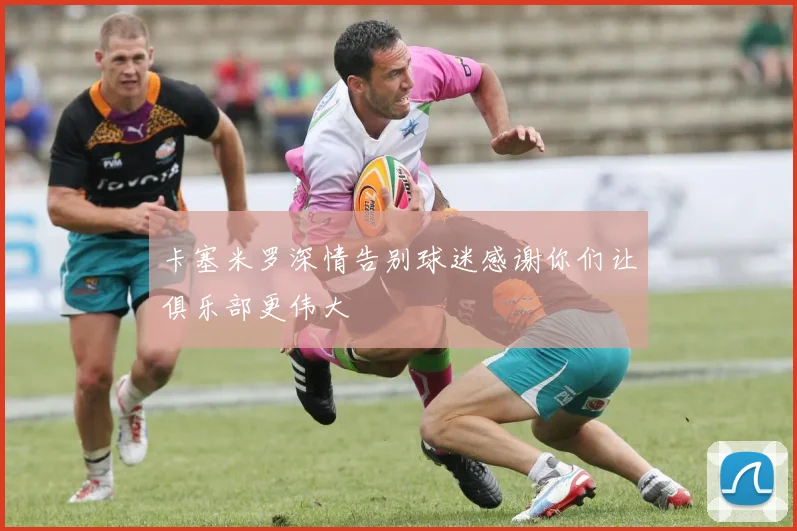 卡塞米罗深情告别球迷感谢你们让俱乐部更伟大