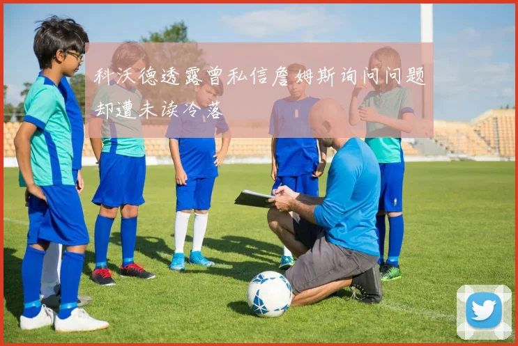 科沃德透露曾私信詹姆斯询问问题却遭未读冷落
