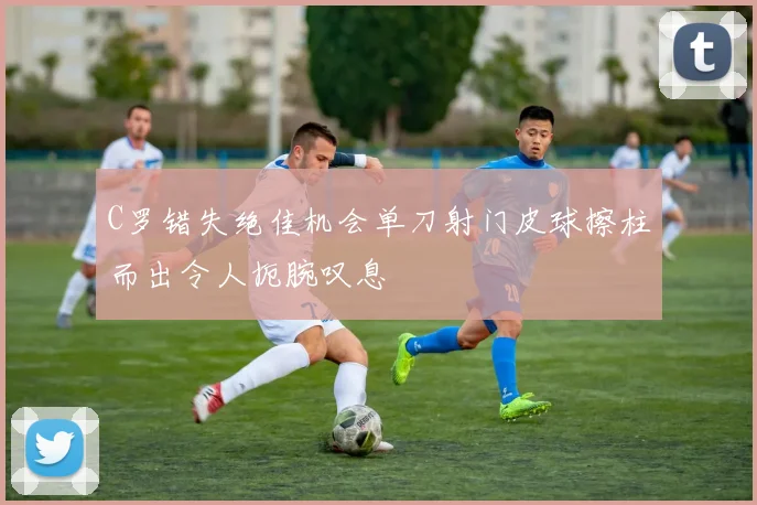 C罗错失绝佳机会单刀射门皮球擦柱而出令人扼腕叹息