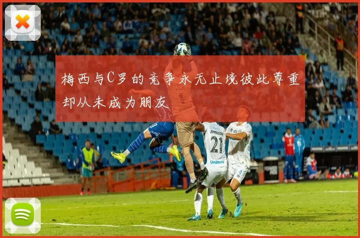 梅西与C罗的竞争永无止境彼此尊重却从未成为朋友