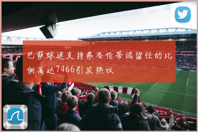 巴萨球迷支持弗洛伦蒂诺留任的比例高达7466引发热议