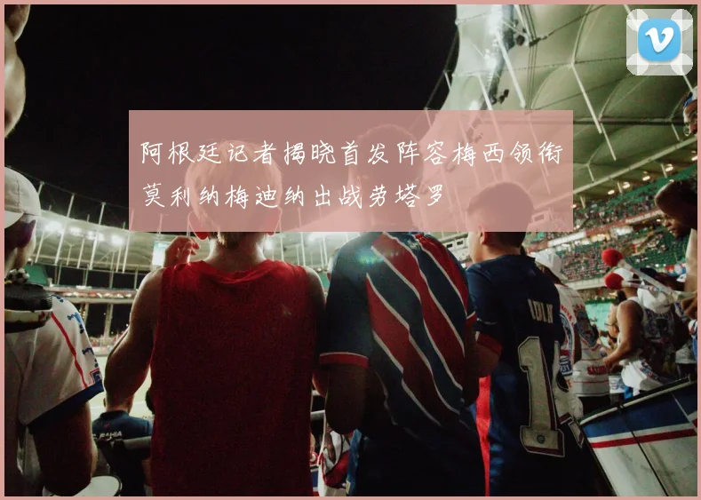 阿根廷记者揭晓首发阵容梅西领衔莫利纳梅迪纳出战劳塔罗
