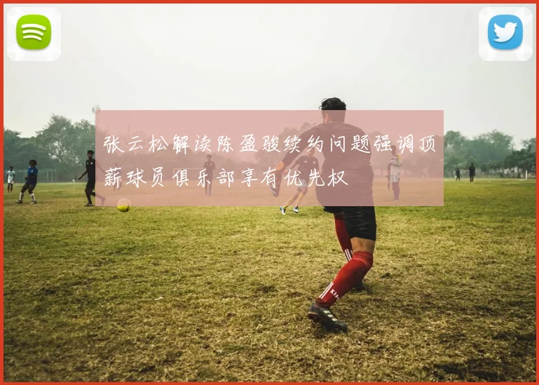 张云松解读陈盈骏续约问题强调顶薪球员俱乐部享有优先权