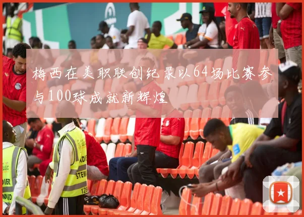 梅西在美职联创纪录以64场比赛参与100球成就新辉煌