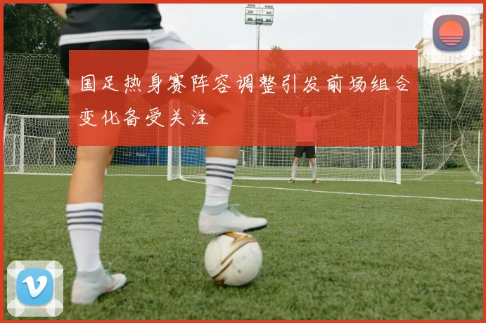 国足热身赛阵容调整引发前场组合变化备受关注